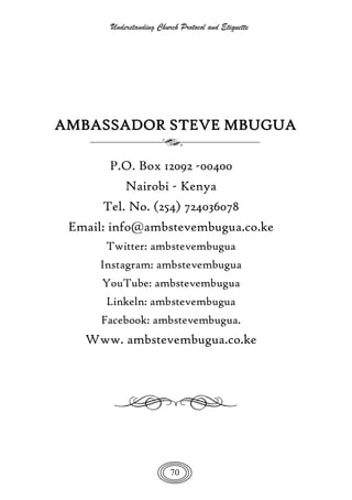 Understanding Church Protocol and Etiquette
70
AMBASSADOR STEVE MBUGUA
P.O. Box 12092 -00400
Nairobi - Kenya
Tel. No. (254) 724036078
Email: info@ambstevembugua.co.ke
Twitter: ambstevembugua
Instagram: ambstevembugua
YouTube: ambstevembugua
Linkeln: ambstevembugua
Facebook: ambstevembugua.
Www. ambstevembugua.co.ke
 