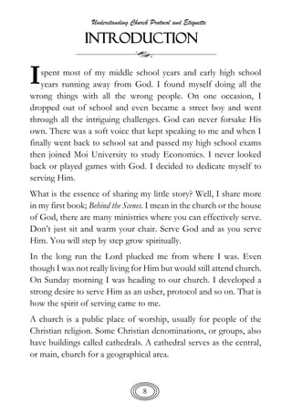 Understanding Church Protocol and Etiquette
8
INTRODUCTION
spent most of my middle school years and early high school
years running away from God. I found myself doing all the
wrong things with all the wrong people. On one occasion, I
dropped out of school and even became a street boy and went
through all the intriguing challenges. God can never forsake His
own. There was a soft voice that kept speaking to me and when I
finally went back to school sat and passed my high school exams
then joined Moi University to study Economics. I never looked
back or played games with God. I decided to dedicate myself to
serving Him.
What is the essence of sharing my little story? Well, I share more
in my first book; Behind the Scenes. I mean in the church or the house
of God, there are many ministries where you can effectively serve.
Don’t just sit and warm your chair. Serve God and as you serve
Him. You will step by step grow spiritually.
In the long run the Lord plucked me from where I was. Even
though I was not really living for Him but would still attend church.
On Sunday morning I was heading to our church. I developed a
strong desire to serve Him as an usher, protocol and so on. That is
how the spirit of serving came to me.
A church is a public place of worship, usually for people of the
Christian religion. Some Christian denominations, or groups, also
have buildings called cathedrals. A cathedral serves as the central,
or main, church for a geographical area.
I
 