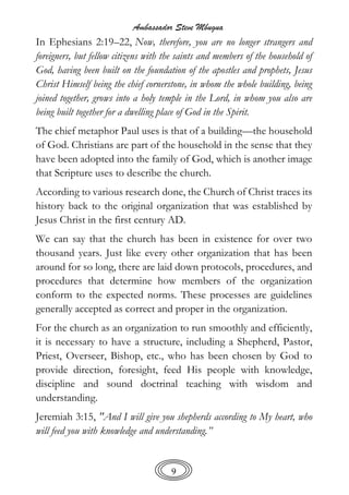 Ambassador Steve Mbugua
9
In Ephesians 2:19–22, Now, therefore, you are no longer strangers and
foreigners, but fellow citizens with the saints and members of the household of
God, having been built on the foundation of the apostles and prophets, Jesus
Christ Himself being the chief cornerstone, in whom the whole building, being
joined together, grows into a holy temple in the Lord, in whom you also are
being built together for a dwelling place of God in the Spirit.
The chief metaphor Paul uses is that of a building—the household
of God. Christians are part of the household in the sense that they
have been adopted into the family of God, which is another image
that Scripture uses to describe the church.
According to various research done, the Church of Christ traces its
history back to the original organization that was established by
Jesus Christ in the first century AD.
We can say that the church has been in existence for over two
thousand years. Just like every other organization that has been
around for so long, there are laid down protocols, procedures, and
procedures that determine how members of the organization
conform to the expected norms. These processes are guidelines
generally accepted as correct and proper in the organization.
For the church as an organization to run smoothly and efficiently,
it is necessary to have a structure, including a Shepherd, Pastor,
Priest, Overseer, Bishop, etc., who has been chosen by God to
provide direction, foresight, feed His people with knowledge,
discipline and sound doctrinal teaching with wisdom and
understanding.
Jeremiah 3:15, "And I will give you shepherds according to My heart, who
will feed you with knowledge and understanding.”
 
