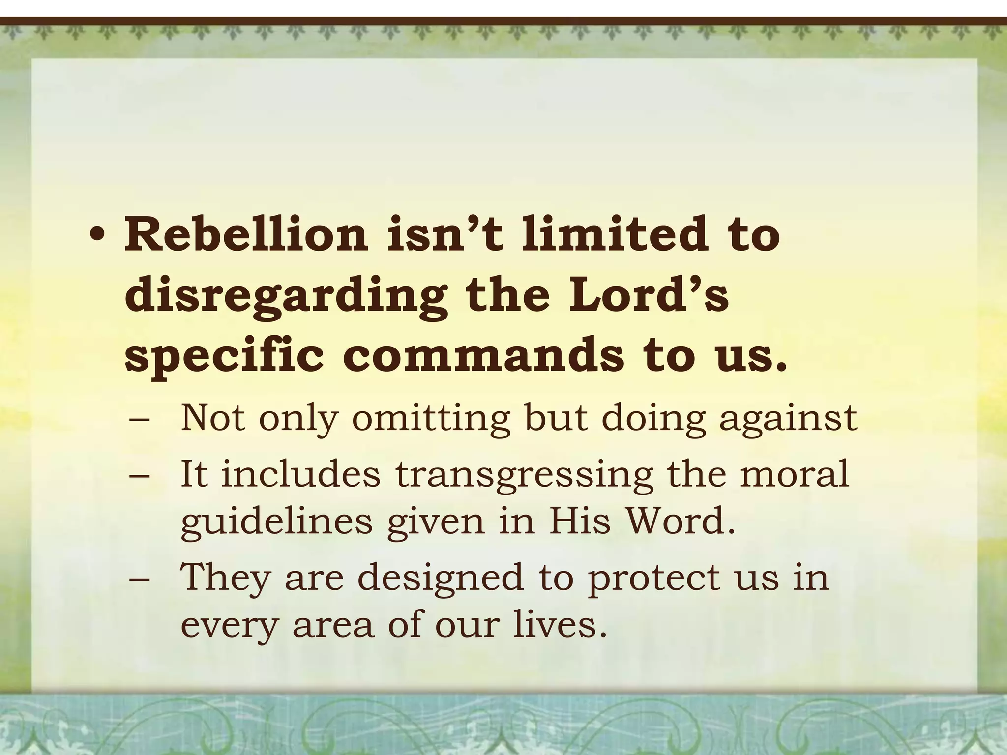 • Rebellion isn’t limited to
disregarding the Lord’s
specific commands to us.
– Not only omitting but doing against
– It includes transgressing the moral
guidelines given in His Word.
– They are designed to protect us in
every area of our lives.

 