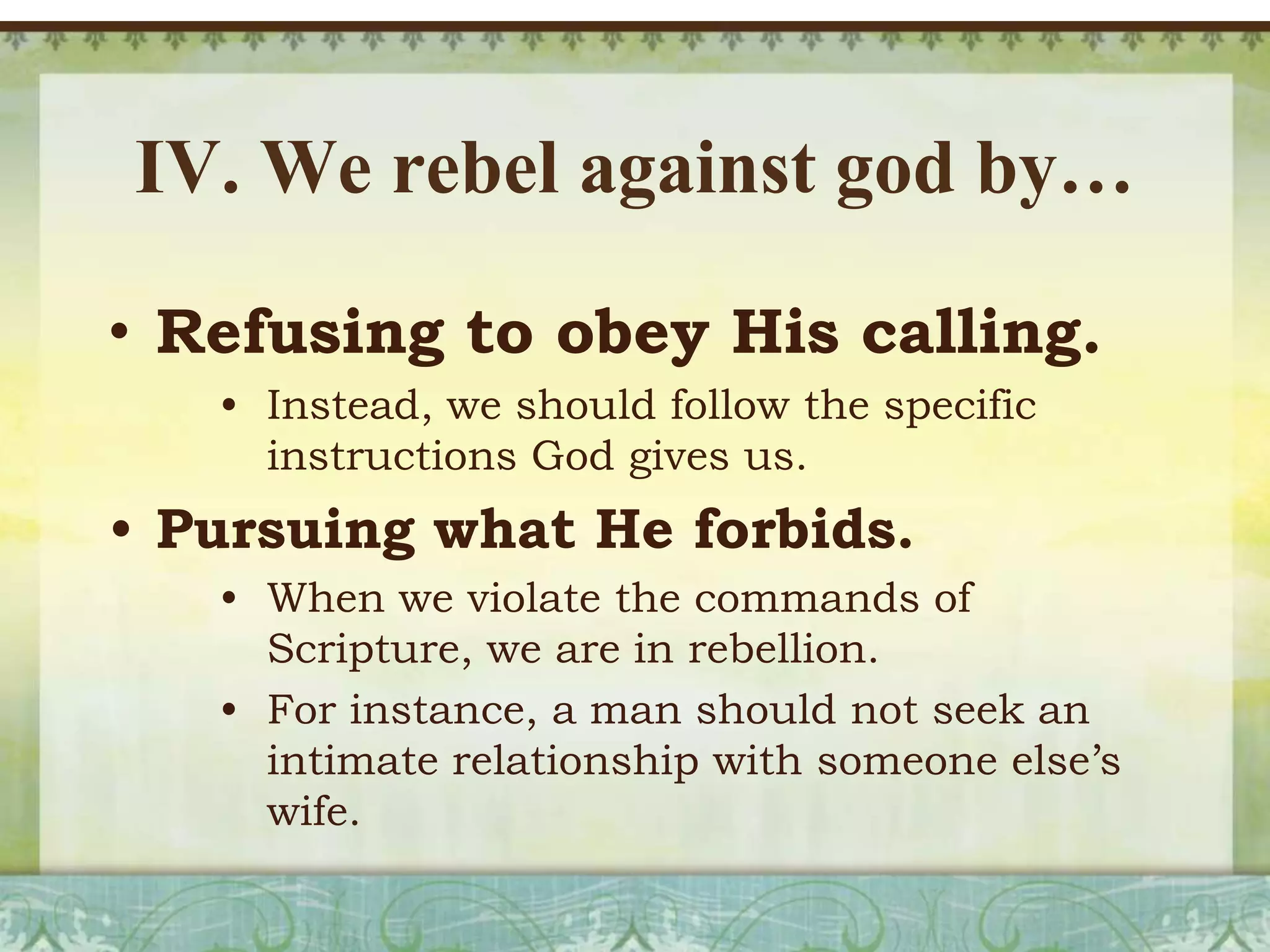 IV. We rebel against god by…
• Refusing to obey His calling.
• Instead, we should follow the specific
instructions God gives us.

• Pursuing what He forbids.
• When we violate the commands of
Scripture, we are in rebellion.
• For instance, a man should not seek an
intimate relationship with someone else’s
wife.

 
