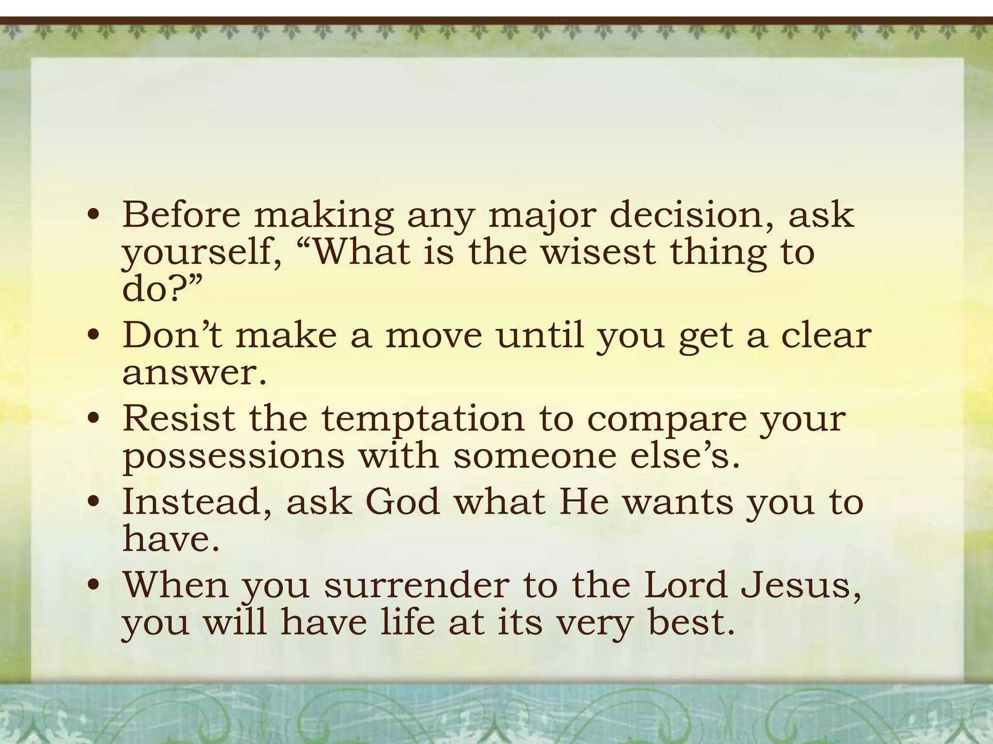 • Before making any major decision, ask
yourself, ―What is the wisest thing to
do?‖
• Don’t make a move until you get a clear
answer.
• Resist the temptation to compare your
possessions with someone else’s.
• Instead, ask God what He wants you to
have.
• When you surrender to the Lord Jesus,
you will have life at its very best.

 