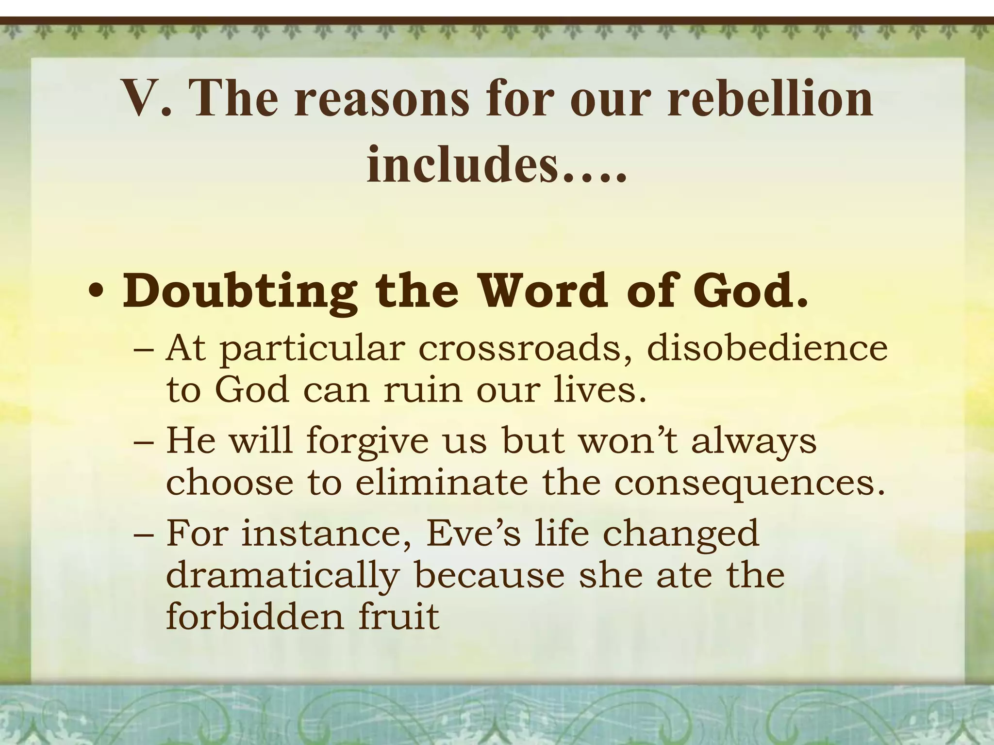V. The reasons for our rebellion
includes….
• Doubting the Word of God.
– At particular crossroads, disobedience
to God can ruin our lives.
– He will forgive us but won’t always
choose to eliminate the consequences.
– For instance, Eve’s life changed
dramatically because she ate the
forbidden fruit

 