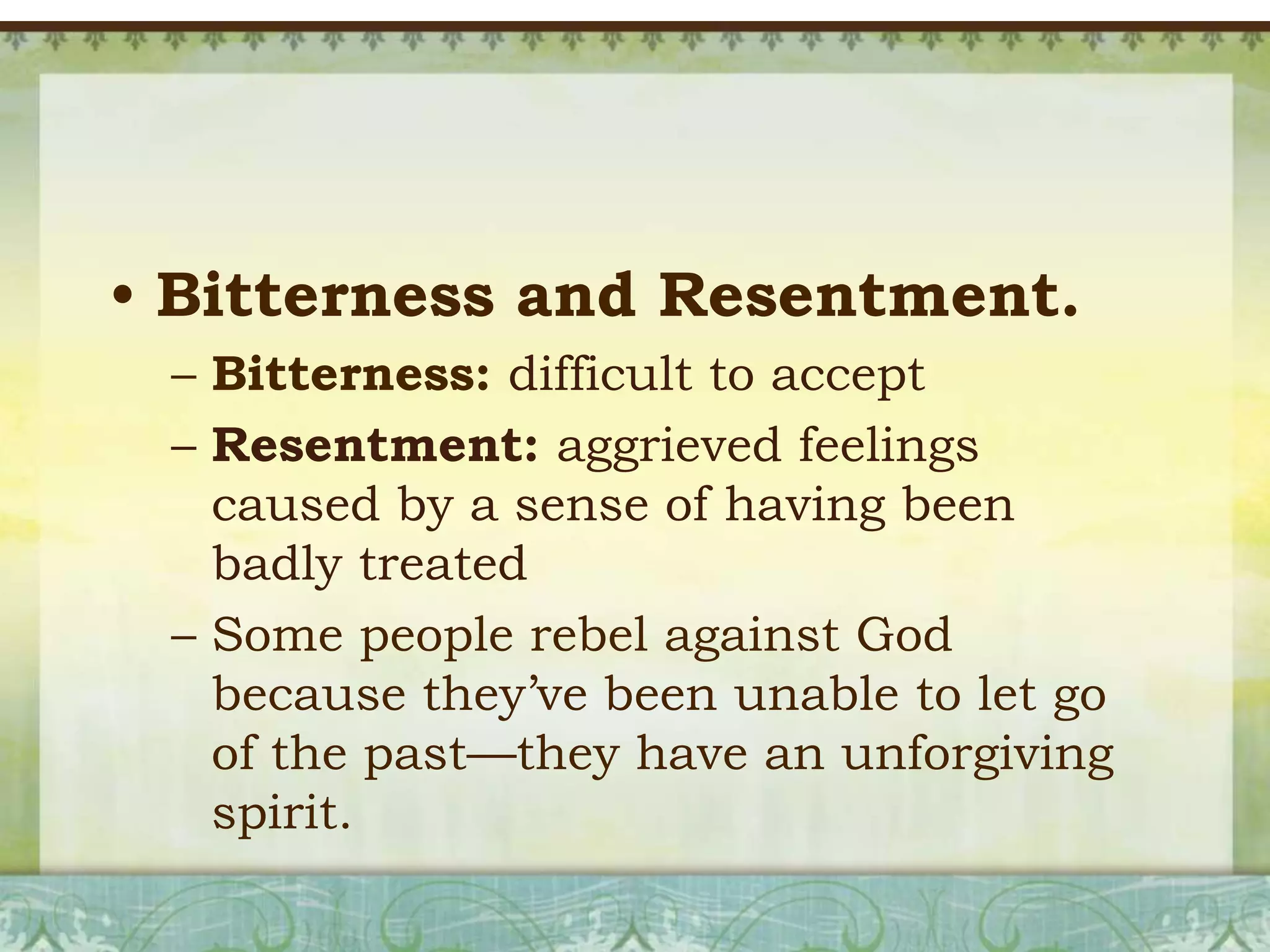 • Bitterness and Resentment.
– Bitterness: difficult to accept
– Resentment: aggrieved feelings
caused by a sense of having been
badly treated
– Some people rebel against God
because they’ve been unable to let go
of the past—they have an unforgiving
spirit.

 