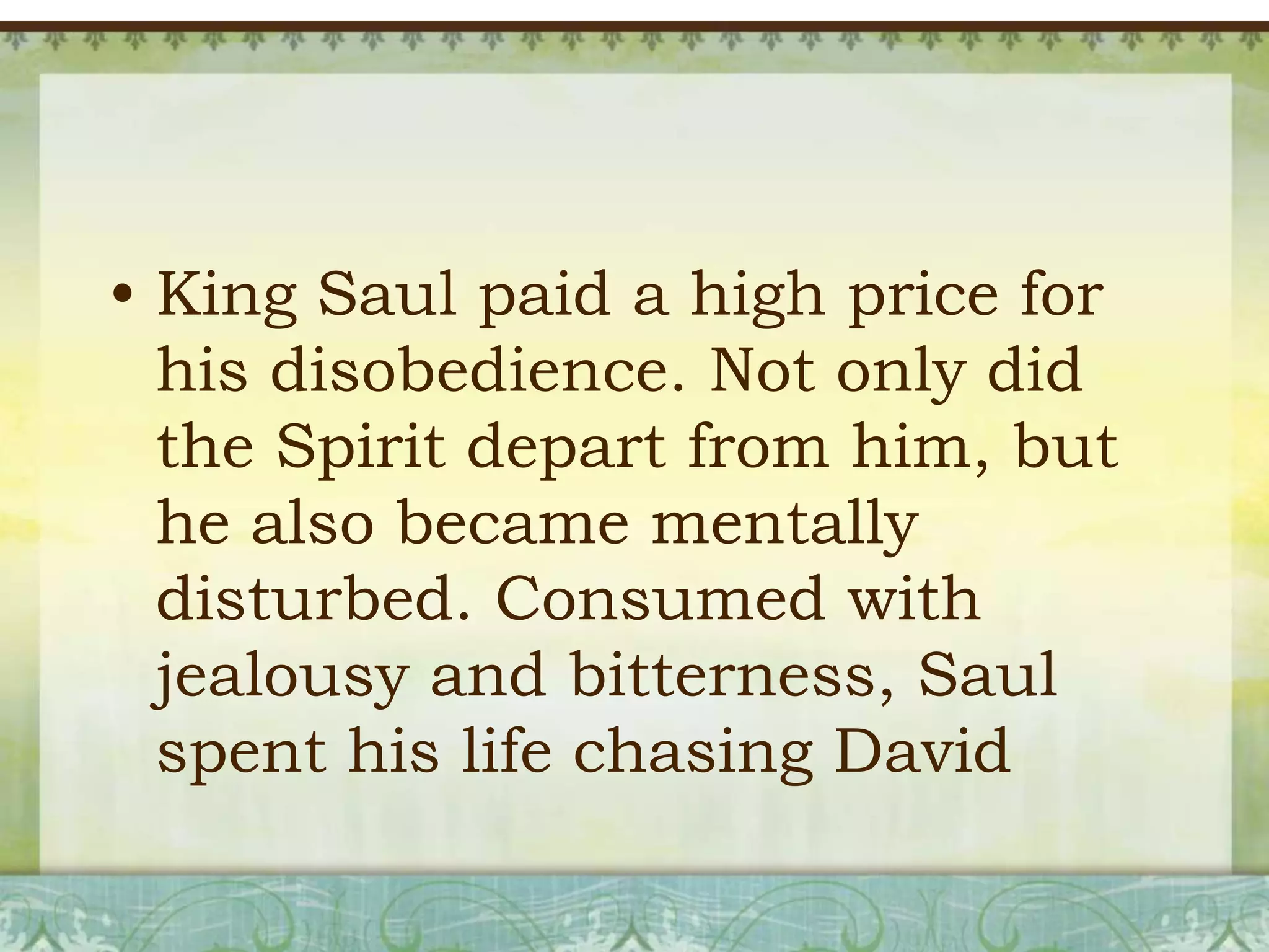 • King Saul paid a high price for
his disobedience. Not only did
the Spirit depart from him, but
he also became mentally
disturbed. Consumed with
jealousy and bitterness, Saul
spent his life chasing David

 