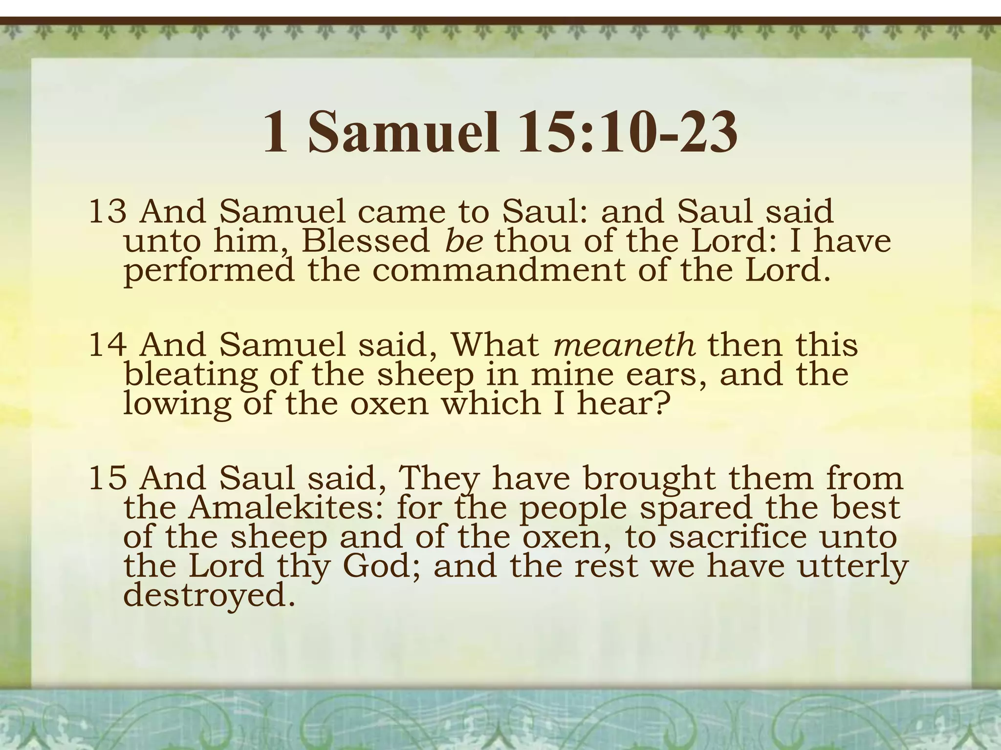 1 Samuel 15:10-23
13 And Samuel came to Saul: and Saul said
unto him, Blessed be thou of the Lord: I have
performed the commandment of the Lord.
14 And Samuel said, What meaneth then this
bleating of the sheep in mine ears, and the
lowing of the oxen which I hear?
15 And Saul said, They have brought them from
the Amalekites: for the people spared the best
of the sheep and of the oxen, to sacrifice unto
the Lord thy God; and the rest we have utterly
destroyed.

 