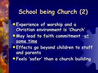 School being Church (2) Experience of worship and a Christian environment is ‘Church’ May lead to faith commitment – at some time Effects go beyond children to staff and parents Feels ‘safer’ than a church building 