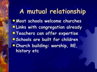A mutual relationship Most schools welcome churches Links with congregation already Teachers can offer expertise Schools are built for children Church building: worship, RE, history etc 
