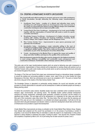 Dec. 15                                        Church Square Development Brief




           This policy sets out the major transformational projects which are aimed at delivering area wide renaissance in
           North Lincolnshire. Implementation of these schemes will be dependent on working closely with partners such as
           Yorkshire Forward, other public sector bodies and the private sector as well as ensuring that the local community
           are involved throughout the process.

           The design of The Pods and Central Park project was commissioned through an international design competition
           to ensure the building and surrounding parkland is modern, iconic, state of the art to drive forward the Urban
           Renaissance of the town. Work has commenced and is due to be completed in 2011. The work on Central Park
           also forms a key part of the creation of the New Century Garden Town.

           The Knowledge Campus is dependent on partnership working between the council and education and skills
           providers to provide opportunities for education and the development of skilled and talented people and develop a
           lifelong learning culture.

           To deliver the Lincolnshire Lakes scheme, feasibility studies have been undertaken which considered economic,
           transport, legal, environmental, and planning issues. The feasibility studies outlined potential development
           scenarios for housing, employment, sustainable power generation, recreation and tourism, and the creation of a
           significant body of water. The next stage will be the development of a masterplan for the Lakes area which will
           form part of the Lincolnshire Lakes Area Action Plan. The Area Action Plan will ensure that the planning and
           delivery of the uses set out in the masterplan is co-ordinated and phased appropriately. It will also be the key
           document which will guide developers and decision makers on what form development should take and the levels
           of infrastructure to be provided to support that development.


           Crowle Market Place improvements are being co-ordinated via the Crowle Market Place Delivery Group. Designs
           have already been prepared and the council has purchased or is in the process of purchasing a number of
           properties in and around the Market Place for demolition to allow the project to be implemented. A three phase
           approach is being adopted to implement this project. Funding for phase 1 was secured from Yorkshire Forward
           and completion is expected by March 2010. As of yet funding has not been secured for phase 2 and 3.




          10
 