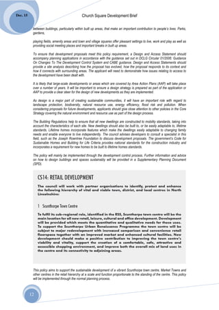 Dec. 15                                         Church Square Development Brief

           between buildings, particularly within built up areas, that make an important contribution to people’s lives. Parks,
           gardens,

           playing fields, amenity areas and town and village squares offer pleasant settings to live, work and play as well as
           providing social meeting places and important breaks in built up areas.

           To ensure that development proposals meet this policy requirement, a Design and Access Statement should
           accompany planning applications in accordance with the guidance set out in DCLG Circular 01/2006: Guidance
           On Changes To The Development Control System and CABE guidance. Design and Access Statements should
           provide a site analysis describing how the proposal has evolved, how the proposal responds to its context and
           how it connects with surrounding areas. The applicant will need to demonstrate how issues relating to access to
           the development have been dealt with.

           It is likely that large-scale developments or areas which are covered by Area Action Plans (AAP) will take place
           over a number of years. It will be important to ensure a design strategy is prepared as part of the application or
           AAP to provide a clear steer for the design of new developments as they are implemented.

           As design is a major part of creating sustainable communities, it will have an important role with regard to
           landscape protection, biodiversity, natural resource use, energy efficiency, flood risk and pollution. When
           considering proposals for future developments, applicants should give close attention to other policies in the Core
           Strategy covering the natural environment and resource use as part of the design process.

           The Building Regulations help to ensure that all new dwellings are constructed to mobility standards, taking into
           account the characteristics of each site. New dwellings should also be built to, or be easily adaptable to, lifetime
           standards. Lifetime homes incorporate features which make the dwellings easily adaptable to changing family
           needs and enable everyone to live independently. The council advises developers to consult a specialist in this
           field, such as the Joseph Rowntree Foundation to discuss development proposals. The government’s Code for
           Sustainable Homes and Building for Life Criteria provides national standards for the construction industry and
           incorporates a requirement for new homes to be built to lifetime homes standards.

           The policy will mainly be implemented through the development control process. Further information and advice
           on how to design buildings and spaces sustainably will be provided in a Supplementary Planning Document
           (SPD).




           This policy aims to support the sustainable development of a vibrant Scunthorpe town centre, Market Towns and
           other centres in the retail hierarchy at a scale and function proportionate to the standing of the centre. This policy
           will be implemented through the normal planning process.



          12
 