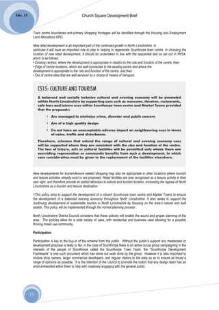 Dec. 15                                          Church Square Development Brief


           Town centre boundaries and primary shopping frontages will be identified through the Housing and Employment
           Land Allocations DPD.

           New retail development is an important part of the continued growth in North Lincolnshire. In
           particular it will have an important role to play in helping to regenerate Scunthorpe town centre. In choosing the
           location of new retail development, it should be undertaken in line with the sequential test as set out in PPS4,
           which is as follows:
           • Existing centres, where the development is appropriate in relation to the role and function of the centre, then
           • Edge of centre locations, which are well-connected to the existing centre and where the
           development is appropriate to the role and function of the centre, and then
           • Out of centre sites that are well serviced by a choice of means of transport.




           New developments for tourism/leisure related shopping may also be appropriate in other locations where tourism
           and leisure activities already exist or are proposed. Retail facilities are now recognised as a leisure activity in their
           own right, and therefore provide an added attraction to leisure and tourism location, increasing the appeal of North
           Lincolnshire as a tourism and leisure destination.

           1This policy aims to support the development of a vibrant Scunthorpe town centre and Market Towns to ensure
           the development of a balanced evening economy throughout North Lincolnshire. It also seeks to support the
           continuing development of sustainable tourism in North Lincolnshire by focusing on the area’s natural and built
           assets. This policy will be implemented through the normal planning process .

           North Lincolnshire District Council considers that these policies will enable the sound and proper planning of the
           area. The policies allow for a wide variety of uses, with residential and business uses allowing for a possibly
           thriving mixed use community.

           Participation

           Participation is key to the buy-in of the scheme from the public. Without the public’s support any masterplan or
           development proposal is likely to fail, in the case of Scunthorpe there is an active social group campaigning in the
           interests of the people of Scunthorpe called the Scunthorpe Town Team, the “Scunthorpe Development
           Framework” is one such document which has come out work done by the group. However it is also important to
           involve shop owners, larger commercial developers, and regular visitors to the area so as to ensure as broad a
           range of opinions as possible. It is the intention of the council to promote the notion that any design team has an
           artist embedded within them to help with creatively engaging with the general public.




          13
 