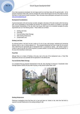 Dec. 15                                         Church Square Development Brief


           Once initial proposals are developed, the next stage would be to test these ideas with the general public. As the
           proposal progresses further talks could be arranged with events held throughout the life of the project to ensure
           that there is a track record of public involvement. More information about participation techniques can be found at
           www.communityplanning.net

           Development Considerations

           A general description of the site has been provided, alongside a discussion of the site’s location within the built-up
           area, and its accessibility to local facilities and services The purpose of this section is to identify in more detail
           those physical characteristics of the site which raise issues which need to be considered alongside the policy
           requirements set out in the following section. These matters are as follows:

                •    Existing Land Uses;
                •    Flood Risk;
                •    Foul and Surface Water Drainage;
                •    Other Existing Infrastructure;
                •    Contaminated Land;

           Existing Land Uses

           As confirmed earlier in the brief, the site is made up of a mix of uses, with business, residential and commercial
           elements either on site or directly adjacent to it. Any proposed development will have to take this into account
           when determining the appropriate type of development that it is proposed to replace. LDF policies support a
           number of uses on the site, but it will be important to consider whether or not the loss of existing businesses etc. in
           the area will be beneficial or detrimental.

           Flood Risk

           Although there is no history of flooding in the area, due to the size of the development area, a Flood Risk
           Assessment will have to be submitted with all applications in the defined area.

           Foul and Surface Water Drainage

           It is considered that any proposed redevelopment of the site, take advantage of advances in Sustainable Urban
           Drainage Systems (SUDS) and grey water recycling, to help prevent surface water runoff.




                                                   An example of a SUDS at Upton, Northampton

           Existing Infrastructure

           Preliminary investigations show that there are no main gas pipes etc. located on site, other than that which is
           required to provide infrastructure to the existing buildings on site.



          14
 