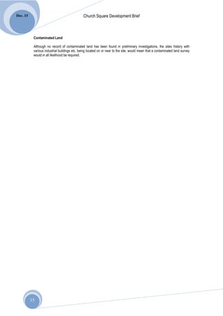 Dec. 15                                        Church Square Development Brief



           Contaminated Land

           Although no record of contaminated land has been found in preliminary investigations, the sites history with
           various industrial buildings etc. being located on or near to the site, would mean that a contaminated land survey
           would in all likelihood be required.




          15
 