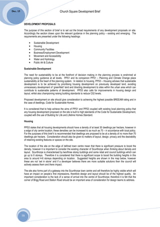 Dec. 15                                         Church Square Development Brief


           DEVELOPMENT PROPOSALS

           The purpose of this section of brief is to set out the broad requirements of any development proposals on site.
           Accordingly the section draws upon the relevant guidance in the planning policy – existing and emerging. The
           requirements are presented under the following headings:

                •    Sustainable Development
                •    Housing
                •    Community Facilities
                •    Business/Employment Development
                •    Movement and Accessibility
                •    Water and Hydrology
                •    Public Art & Culture

           Sustainable Development

           The need for sustainability to be at the forefront of decision making in the planning process is enshrined at
           planning policy guidance at all levels. PPS1 and its companion PPS1 – Planning and Climate Change place
           sustainability at the heart of the planning system. In relation to housing, PPS3 – Housing advises that sustainable
           development is to be achieved by prioritising housing development on previously developed land, avoiding
           unnecessary development of ‘greenfield’ land and directing development to sites within the urban area which can
           contribute to sustainable patterns of development. PPS3 also calls for improvements in housing design and
           layout, whilst also championing raising building standards to reduce C02 levels.

           Proposed development on site should give consideration to achieving the highest possible BREEAM rating and in
           the case of dwellings, Code for Sustainable Homes.

           It is considered that to help achieve the aims of PPS1 and PPS3 coupled with existing local planning policy that
           any housing development proposed on the site is built to high standards of the Code for Sustainable Development,
           coupled with the use of Building for Life and Lifetime Homes Standard.

           Housing

           PPS3 states that all housing developments should have a density of at least 30 dwellings per hectare, however in
           a edge of city centre location, these densities can be increased to as much as 70 – in accordance with local policy.
           For the purposes of this brief it is recommended that dwellings are proposed to be at a density of no more than 70
           dwellings per hectare. Consideration should also be given to matters of layout, design, privacy and the desirability
           of retaining existing features or spaces on the site.

           The location of the site on the edge of defined town centre mean that there is significant pressure to boost the
           density, however it is important to consider the existing character of Scunthorpe when thinking about density and
           layout. Scunthorpe is characterised by two/three storey buildings and some retail and council buildings which can
           go up to 6 storeys. Therefore it is considered that there is significant scope to boost the building heights in this
           area to around 4-6 storeys depending on location. Suggested heights are shown in the map below, however
           these are not ‘set in stone’ and if a developer believes there are more suitable solutions then the council will
           actively assess them and there impact.

           The site also forms part of a gateway into the Scunthorpe town centre and will therefore be highly visible which will
           have an impact on people’s first impressions, therefore design and layout should be of the highest quality. An
           important consideration is the lack of a sense of arrival into the centre of Scunthorpe; therefore it is felt that the
           corner of Brigg Road and Station Road should be an important area of consideration for design teams to address.




          16
 