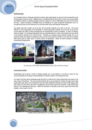 Dec. 15                                            Church Square Development Brief


           Building Design

           It is considered that it is extremely important to achieve high quality design on site and it will be essential to push
           the boundaries of what is normal. Materials wise, it considered that the use of brick or stone is not a pre-requisite
           and different methods of cladding buildings should be explored in order to differentiate this area from the rest of
           the town. Recent examples in Sheffield show the willingness to create exceptional development and it is
           considered that tools such as Building for Life will help create a good well designed development.

           Any design code that is drawn up for the site, will not specify materials to be used on the site. The council
           believes it is the responsibility of the developer to choose appropriate materials, as at the end of the day the
           council retains the ability to refuse proposals that are inappropriate in terms of materials. In terms of massing,
           scale and height, it is considered appropriate that any proposals attempt to “stitch” back together the town centre
           in the Victorian character that it was first built. Therefore any proposal should actively consider the use of
           perimeter blocks and subject to satisfactory service access they should be retained as such with the courtyards
           ether being used for public space or service yards, as appropriate. Below are some examples of existing
           contemporary developments:




                             From left to right – Old Post Office, Newcastle, Peckham Library, London and The Forum, Norwich


           Community Facilities

           Consideration will be given in terms of existing capacity etc. to see whether or not there is scope for new
           community facilities in the shape of doctors/dentists or schools/nurseries in the development area.

           It is noted in the town centre streetscape guide that there is a distinct lack of high quality public open space in the
           town centre of Scunthorpe. The council would therefore like to see proposals for at least one large area of high
           quality public open space in the development area, the initial masterplan indicates two areas of high quality public
           open space, but the council are open to suggestions that will help improve the provision of high quality open
           spaces in the development brief area. Below are examples of exemplar public open spaces that have been
           created in recent years in the UK.




                                     Picadilly Gardens, Manchester and The Peace Gardens, Sheffield




          18
 