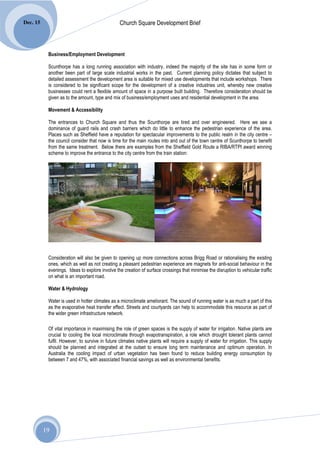Dec. 15                                         Church Square Development Brief



           Business/Employment Development

           Scunthorpe has a long running association with industry, indeed the majority of the site has in some form or
           another been part of large scale industrial works in the past. Current planning policy dictates that subject to
           detailed assessment the development area is suitable for mixed use developments that include workshops. There
           is considered to be significant scope for the development of a creative industries unit, whereby new creative
           businesses could rent a flexible amount of space in a purpose built building. Therefore consideration should be
           given as to the amount, type and mix of business/employment uses and residential development in the area.

           Movement & Accessibility

           The entrances to Church Square and thus the Scunthorpe are tired and over engineered. Here we see a
           dominance of guard rails and crash barriers which do little to enhance the pedestrian experience of the area.
           Places such as Sheffield have a reputation for spectacular improvements to the public realm in the city centre –
           the council consider that now is time for the main routes into and out of the town centre of Scunthorpe to benefit
           from the same treatment. Below there are examples from the Sheffield Gold Route a RIBA/RTPI award winning
           scheme to improve the entrance to the city centre from the train station:




           Consideration will also be given to opening up more connections across Brigg Road or rationalising the existing
           ones, which as well as not creating a pleasant pedestrian experience are magnets for anti-social behaviour in the
           evenings. Ideas to explore involve the creation of surface crossings that minimise the disruption to vehicular traffic
           on what is an important road.

           Water & Hydrology

           Water is used in hotter climates as a microclimate ameliorant. The sound of running water is as much a part of this
           as the evaporative heat transfer effect. Streets and courtyards can help to accommodate this resource as part of
           the wider green infrastructure network.

           Of vital importance in maximising the role of green spaces is the supply of water for irrigation. Native plants are
           crucial to cooling the local microclimate through evapotranspiration, a role which drought tolerant plants cannot
           fulfil. However, to survive in future climates native plants will require a supply of water for irrigation. This supply
           should be planned and integrated at the outset to ensure long term maintenance and optimum operation. In
           Australia the cooling impact of urban vegetation has been found to reduce building energy consumption by
           between 7 and 47%, with associated financial savings as well as environmental benefits.




          19
 