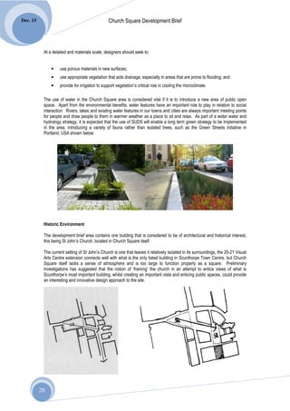 Dec. 15                                          Church Square Development Brief




           At a detailed and materials scale, designers should seek to:


               •    use porous materials in new surfaces;
               •    use appropriate vegetation that aids drainage, especially in areas that are prone to flooding; and
               •    provide for irrigation to support vegetation’s critical role in cooling the microclimate.

           The use of water in the Church Square area is considered vital if it is to introduce a new area of public open
           space. Apart from the environmental benefits, water features have an important role to play in relation to social
           interaction. Rivers, lakes and existing water features in our towns and cities are always important meeting points
           for people and draw people to them in warmer weather as a place to sit and relax. As part of a wider water and
           hydrology strategy, it is expected that the use of SUDS will enable a long term green strategy to be implemented
           in the area, introducing a variety of fauna rather than isolated trees, such as the Green Streets initiative in
           Portland, USA shown below:




           Historic Environment

           The development brief area contains one building that is considered to be of architectural and historical interest,
           this being St John’s Church, located in Church Square itself.

           The current setting of St John’s Church is one that leaves it relatively isolated in its surroundings, the 20-21 Visual
           Arts Centre extension connects well with what is the only listed building in Scunthorpe Town Centre, but Church
           Square itself lacks a sense of atmosphere and is too large to function properly as a square. Preliminary
           investigations has suggested that the notion of ‘framing’ the church in an attempt to entice views of what is
           Scunthorpe’s most important building, whilst creating an important vista and enticing public spaces, could provide
           an interesting and innovative design approach to the site.




          20
 