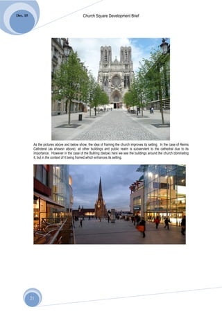 Dec. 15                                       Church Square Development Brief




           As the pictures above and below show, the idea of framing the church improves its setting. In the case of Reims
           Cathderal (as showsn above), all other buildings and public realm is subservient to the cathedral due to its
           importance. However in the case of the Bullring (below) here we see the buildings around the church dominating
           it, but in the context of it being framed which enhances its setting.




          21
 