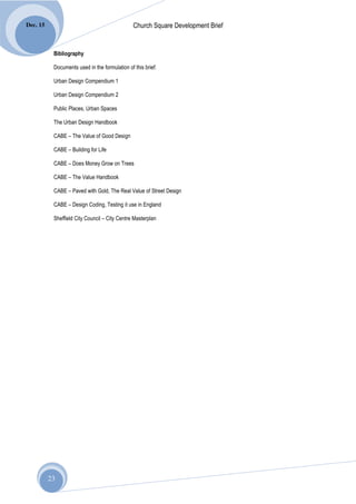 Dec. 15                                         Church Square Development Brief


           Bibliography

           Documents used in the formulation of this brief:

           Urban Design Compendium 1

           Urban Design Compendium 2

           Public Places, Urban Spaces

           The Urban Design Handbook

           CABE – The Value of Good Design

           CABE – Building for Life

           CABE – Does Money Grow on Trees

           CABE – The Value Handbook

           CABE – Paved with Gold, The Real Value of Street Design

           CABE – Design Coding, Testing it use in England

           Sheffield City Council – City Centre Masterplan




          23
 