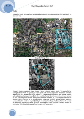 Dec. 15                                             Church Square Development Brief

              The Site

              The site lies entirely within the North Lincolnshire District Council administrative boundary and is located in the
              Town ward area.




                                                           Google Earth Image of site




              The site is broadly rectangular in shape, although it curves in line with adjacent streets. The site itself is flat.
              Existing buildings on site are generally of a poor quality, with relatively large areas cleared and in need of
              redevelopment such as the existing Carlton Street SCP. The site itself is dominated by large utilitarian buildings
              such as the Leisure Centre and Indoor Bowls Centre, with the Central Library located in the north-west corner of
              the site. The former Club 2000 has recently been demolished which has left Church Square wide open and
              allowing St John’s Church to be the dominant building in the area, with 20-21 being a relatively recent and
              subservient structure next to the only listed building in the centre of Scunthorpe. To the south of the site is a retail
              led development which is characterised by uniform structures which do little to promote a sense of arrival to the
              town centre. Within these buildings are a Netto, Brantano and Poundstretcher.




          4
 