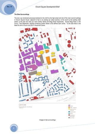 Dec. 15                                           Church Square Development Brief


              The Sites Surroundings

              The site is as mentioned previously bordered to the north by the high street and one of the main council buildings
              in Church Square House, adjacent to that is an existing car sales business, to the south by the existing retail
              sheds, to the east and west you have Carlton Street and Brigg Road respectively. Across Brigg Road, is the
              Corus / Tata Steelworks, whereas bordering Carlton Street is the defined town centre. To the east there is the
              listed St John’s Church and 20-21 Visual Arts Centre.




                                                         Images of site surroundings




          6
 