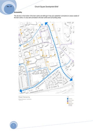 Dec. 15                                           Church Square Development Brief

              Accessibility

              The site lies on the border of the town centre and although it has poor pedestrian connections to areas outside of
              the town centre, it is very well connected to the town centre and surrounding areas.




          7
 