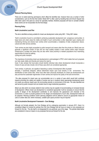 Dec. 15                                            Church Square Development Brief

              Relevant Planning History

              There are no extant planning permissions which affect the identified site, however there are a number of other
              considerations, such as the fact that Carlton Street SCP is often used by travelling fairs and Church Square has
              often been used in the past as a venue for speciality markets, therefore proposals will have to consider whether
              these events can be incorporated into the final design.

              Planning Policy

              North Lincolnshire Local Plan

              The site is identified as being suitable for mixed use development under policy MX1. Policy MX1 states:

              “North Lincolnshire Council is committed to achieving sustainable development and prosperous communities. In
              large towns and urban areas the vitality and health of such communities is often dependent upon creating and
              maintaining thriving and diverse town centres which accommodate a multiplicity of retail, employment, leisure,
              cultural and other service activities.

              Town centres are also highly accessible by public transport and means other than the private car. Mixed uses can
              generate a significant number of trips and are most suitably located in town centres where major transport
              infrastructure is located and where they are also within close proximity to resident populations thus maximising
              opportunities for travel by walking,
              cycling and public transport.

              The importance of promoting mixed use developments is acknowledged in PPG1 which states that such proposals
              can help create vitality and diversity and reduce the need to
              travel. It also advises that local plans should identify individual sites where development should incorporate a
              mixture of uses and also include a list of those uses which are considered appropriate.

              Town centres, in particular, are capable of absorbing a variety of development often at greater
              densities, if sensitively designed, without detrimental impact upon local amenity or the environment. The
              identification of town centre sites, which have often been previously developed, for mixed use developments can
              also promote the sustainable regeneration of town centres and improve the quality of the built environment.

               The sites proposed for mixed uses can accommodate one or a variety of uses which would both contribute
              towards promoting the vitality and viability of centres and are in locations where appropriate development would
              not create any adverse impact upon the surrounding amenity or environment of the area. The sites identified are
              well served by public transport and are located close to large residential populations.

              Mixed use sites which are closely related to town centres may be capable of accommodating an increased density
              of development. Where mixed use development is considered appropriate it will be necessary to ensure that the
              quality of design of the development contributes to and improves the appearance and character of the
              environment. In order to provide guidance for the design and development of such sites, development briefs will
              be prepared. Planning conditions and/or planning obligations will be utilised to secure an appropriate mixture of
              uses on certain sites and, where necessary, suitable open space provision may be required.”

              North Lincolnshire Development Framework – Core Strategy

              Although not formally adopted, the Core Strategy will be undergoing examination in January 2011, there it is
              considered diligent to include the policies from the Core Strategy that will have an impact on any proposals put
              forward for the site. The site itself is not designated for any particular use at this stage. The policies listed below
              are considered to have an impact on any proposals that are put forward for the site:




          9
 