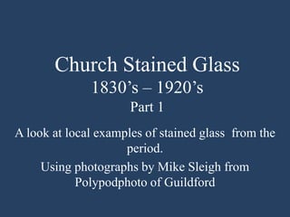 Church Stained Glass
1830‟s – 1920‟s
Part 1
A look at local examples of stained glass from the
period.
Using photographs by Mike Sleigh from
Polypodphoto of Guildford
 