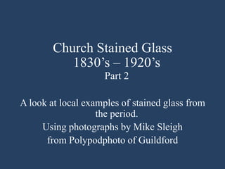 Church Stained Glass
1830’s – 1920’s
Part 2
A look at local examples of stained glass from
the period.
Using photographs by Mike Sleigh
from Polypodphoto of Guildford
 