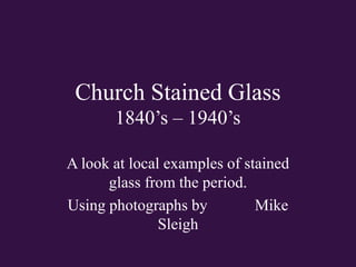 Church Stained Glass
1840’s – 1940’s
A look at local examples of stained
glass from the period.
Using photographs by Mike
Sleigh
 