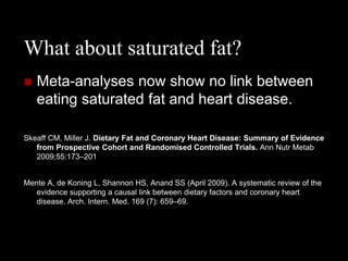 What about saturated fat?
   Meta-analyses now show no link between
    eating saturated fat and heart disease.

Skeaff CM, Miller J. Dietary Fat and Coronary Heart Disease: Summary of Evidence
   from Prospective Cohort and Randomised Controlled Trials. Ann Nutr Metab
   2009;55:173–201


Mente A, de Koning L, Shannon HS, Anand SS (April 2009). A systematic review of the
   evidence supporting a causal link between dietary factors and coronary heart
   disease. Arch. Intern. Med. 169 (7): 659–69.
 