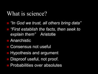 What is science?
   “In God we trust, all others bring data”
   “First establish the facts, then seek to
    explain them” Aristotle
   Anarchistic
   Consensus not useful
   Hypothesis and argument
   Disproof useful, not proof.
   Probabilities over absolutes
 
