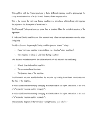 The problem with the Turing machine is that a different machine must be constructed for
every new computation to be performed for every input output relation.
This is the reason the Universal Turing machine was introduced which along with input on
the tape takes the description of a machine M.
The Universal Turing machine can go on then to simulate M on the rest of the content of the
input tape.
A Universal Turing machine can thus simulate any other machine.(computer running other
computer)
The idea of connecting multiple Turing machine gave an idea to Turing −
 Can a Universal machine be created that can ‘simulate’ other machines?
 This machine is called as Universal Turing Machine
This machine would have three bits of information for the machine it is simulating
 A basic description of the machine.
 The contents of machine tape.
 The internal state of the machine.
The Universal machine would simulate the machine by looking at the input on the tape and
the state of the machine.
It would control the machine by changing its state based on the input. This leads to the idea
of a “computer running another computer”.
It would control the machine by changing its state based on the input. This leads to the idea
of a “computer running another computer”.
The schematic diagram of the Universal Turing Machine is as follows −
 