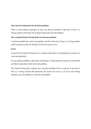 The Church-Turing thesis for decision problems
There is some effective procedure to solve any decision problem if and only if there is a
Turing machine which halts for all input strings and solves the problem.
The extended Church-Turing thesis for decision problems
A decision problem Q is said to be partially solvable if and only if there is a Turing machine
which accepts precisely the elements of Q whose answer is yes.
Proof
A proof by the Church-Turing thesis is a shortcut often taken in establishing the existence of
a decision algorithm.
For any decision problem, rather than constructing a Turing machine solution, let us describe
an effective procedure which solves the problem.
The Church-Turing thesis explains that a decision problem Q has a solution if and only if
there is a Turing machine that determines the answer for every q Q. If no such Turing
ϵ
machine exists, the problem is said to be undecidable.
 