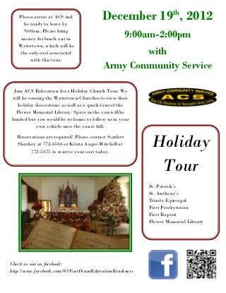th
   Please arrive at ACS and
     be ready to leave by
                                         December 19 , 2012
     9:00am. Please bring
    money for lunch out in                             9:00am-2:00pm
   Watertown, which will be
   the only cost associated                       with
        with this tour.
                                          Army Community Service

 Join ACS Relocation for a Holiday Church Tour. We
 will be touring the Watertown Churches to view their
   holiday decorations as well as a quick tour of the
  Flower Memorial Library. Space in the van will be
limited but you would be welcome to follow us in your
            own vehicle once the van is full.

  Reservations are required! Please contact Scarlett
  Sharkey at 772-6566 or Krista Auger-Mitchell at
        772-5475 to reserve your seat today.
                                                            Holiday
                                                             Tour
                                                           St. Patrick’s
                                                           St. Anthony’s
                                                           Trinity Episcopal
                                                           First Presbyterian
                                                           First Baptist
                                                           Flower Memorial Library




Check us out on facebook:
http://www.facebook.com/#!/FortDrumRelocationReadiness
 