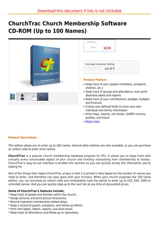 Download this document if link is not clickable


ChurchTrac Church Membership Software
CD-ROM (Up to 100 Names)
                                                                    List Price :

                                                                        Price :
                                                                                   $9.99



                                                                   Average Customer Rating

                                                                                   out of 5



                                                               Product Feature
                                                               q   Keep track of your people (members, prospects,
                                                                   children, etc.)
                                                               q   Keep track of groups and attendance, even print
                                                                   absentee labels and reports
                                                               q   Keep track of your contributions, pledges, budgets
                                                                   and finances
                                                               q   Create user-defined fields to track your own
                                                                   individual and family information
                                                               q   Print maps, reports, roll sheets, SHAPE ministry
                                                                   profiles, and more!
                                                               q   Read more




Product Description

This edition allows you to enter up to 100 names. Several other editions are also available, or you can purchase
an unlock code to enter more names.

ChurchTrac is a popular church membership database program for PCs. It allows you to keep track with
virtually every conceivable aspect of your church and ministry--everything from membership to money.
ChurchTrac's easy-to-use interface is divided into sections so you can quickly access the information you're
looking for.

One of the things that makes ChurchTrac unique is that it is priced in tiers based on the number of names you
need to enter, and therefore can easy grow with your ministry. When your church outgrows the 100 name
edition, you can purchase an unlock code and immediately have the ability to enter up to 250, 500, 1000 or
unlimited names. And you can quickly step up to the next tier at any time at discounted prices.

Some of ChurchTrac's features include:
* Keep track of people and families within the church;
* Assign pictures and print picture directories;
* Record important membership-related dates;
* Keep a record of guests, prospects, and follow-up efforts;
* Print mail labels, letters, reports, and send email;
* Keep track of attendance and follow-up on absentees;
 