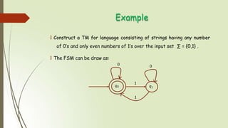 Example
🠶 Construct a TM for language consisting of strings having any number
of 0’s and only even numbers of 1’s over the input set ∑ = {0,1} .
🠶 The FSM can be draw as:
𝑞0 𝑞1
0 0
1
1
 