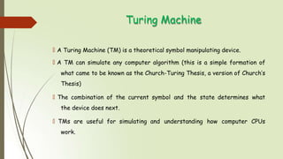 Turing Machine
🠶 A Turing Machine (TM) is a theoretical symbol manipulating device.
🠶 A TM can simulate any computer algorithm (this is a simple formation of
what came to be known as the Church-Turing Thesis, a version of Church’s
Thesis)
🠶 The combination of the current symbol and the state determines what
the device does next.
🠶 TMs are useful for simulating and understanding how computer CPUs
work.
 