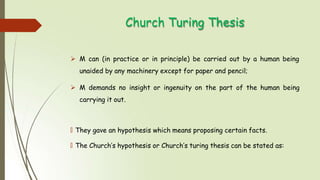 Church Turing Thesis
 M can (in practice or in principle) be carried out by a human being
unaided by any machinery except for paper and pencil;
 M demands no insight or ingenuity on the part of the human being
carrying it out.
🠶 They gave an hypothesis which means proposing certain facts.
🠶 The Church’s hypothesis or Church’s turing thesis can be stated as:
 