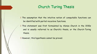 Church Turing Thesis
🠶 The assumption that the intuitive notion of computable functions can
be identified with partial recursive functions.
🠶 This statement was first formulated by Alonzo Church in the 1930s
and is usually referred to as Church’s thesis, or the Church-Turing
thesis.
🠶 However, this hypothesis cannot be proved.
 