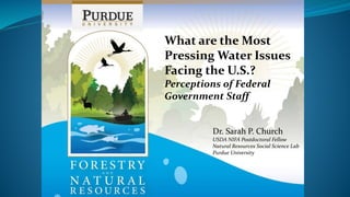 What are the Most
Pressing Water Issues
Facing the U.S.?
Perceptions of Federal
Government Staff
Dr. Sarah P. Church
USDA NIFA Postdoctoral Fellow
Natural Resources Social Science Lab
Purdue University
 