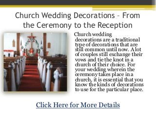 Church Wedding Decorations – From
  the Ceremony to the Reception
                 Church wedding
                 decorations are a traditional
                 type of decorations that are
                 still common until now. A lot
                 of couples still exchange their
                 vows and tie the knot in a
                 church of their choice. For
                 your wedding wherein the
                 ceremony takes place in a
                 church, it is essential that you
                 know the kinds of decorations
                 to use for the particular place.


     Click Here for More Details
 