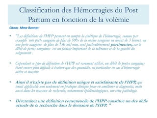 Classification des Hémorragies du Post Partum en fonction de la volémie 
Citons Mme Bonnet: 
•"Les définitions de l’HPP prenant en compte la cinétique de l’hémorragie, comme par exemple une perte sanguine de plus de 50% de la masse sanguine en moins de 3 heures, ou une perte sanguine de plus de 150 ml/min, sont particulièrement pertinentes, car le débit de pertes sanguines est un facteur important de la tolérance et de la gravité du saignement . 
•Cependant ce type de définition de l’HPP est rarement utilisé, un débit de pertes sanguines étant encore plus difficile à évaluer que des quantités, en particulier en cas d’hémorragie active et massive. 
•Ainsi il n’existe pas de définition unique et satisfaisante de l’HPP, qui serait applicable non seulement en pratique clinique pour en améliorer le diagnostic, mais aussi dans les travaux de recherche, notamment épidémiologiques, sur cette pathologie. 
•Déterminer une définition consensuelle de l’HPP constitue un des défis actuels de la recherche dans le domaine de l’HPP. "  