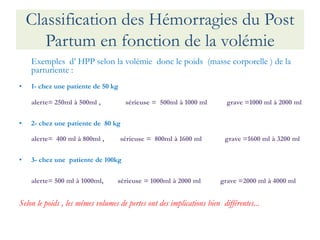 Classification des Hémorragies du Post Partum en fonction de la volémie 
Exemples d’ HPP selon la volémie donc le poids (masse corporelle ) de la parturiente : 
•1- chez une patiente de 50 kg 
alerte= 250ml à 500ml , sérieuse = 500ml à 1000 ml grave =1000 ml à 2000 ml 
•2- chez une patiente de 80 kg 
alerte= 400 ml à 800ml , sérieuse = 800ml à 1600 ml grave =1600 ml à 3200 ml 
•3- chez une patiente de 100kg 
alerte= 500 ml à 1000ml, sérieuse = 1000ml à 2000 ml grave =2000 ml à 4000 ml 
Selon le poids , les mêmes volumes de pertes ont des implications bien différentes...  