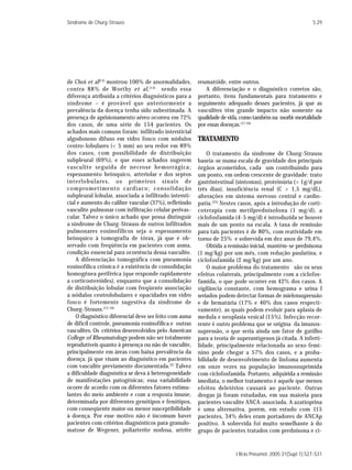 Síndrome de Churg-Strauss                                                                                 S 29




de Choi et al(13) mostrou 100% de anormalidades,        reumatóide, entre outros.
contra 88% de Worthy et al , (14) sendo essa               A diferenciação e o diagnóstico corretos são,
diferença atribuída a critérios diagnósticos para a     portanto, itens fundamentais para tratamento e
síndrome – é provável que anteriormente a               seguimento adequado desses pacientes, já que as
prevalência da doença tenha sido subestimada. A         vasculites têm grande impacto não somente na
presença de aprisionamento aéreo ocorreu em 72%         qualidade de vida, como também na morbi-mortalidade
dos casos, de uma série de 154 pacientes. Os            por essas doenças.(17-24)
achados mais comuns foram: infiltrado intersticial
algodonoso difuso em vidro fosco com nódulos            TRATAMENTO
centro-lobulares (< 5 mm) ao seu redor em 89%
dos casos, com possibilidade de distribuição                O tratamento da síndrome de Churg-Strauss
subpleural (69%), e que esses achados sugerem           baseia-se numa escala de gravidade dos principais
vasculite seguida de necrose hemorrágica;               órgãos acometidos, cada um contribuindo para
espessamento brônquico, arteriolar e dos septos         um ponto, em ordem crescente de gravidade: trato
interlobulares, os primeiros sinais de                  gastrintestinal (sintomas), proteinúria (> 1g/d por
comprometimento cardíaco; consolidação                  três dias), insuficiência renal (C > 1,5 mg/dL),
subpleural lobular, associada a infiltrado intersti-    alterações em sistema nervoso central e cardio-
cial e aumento do calibre vascular (37%), refletindo    patia. (25) Nestes casos, após a introdução de corti-
vasculite pulmonar com infiltração celular perivas-     coterapia com metilprednisolona (1 mg/d), a
cular. Talvez o único achado que possa distinguir       ciclofosfamida (4-5 mg/d) é introduzida se houver
a síndrome de Churg-Strauss de outros infiltrados       mais de um ponto na escala. A taxa de remissão
pulmonares eosinofílicos seja o espessamento            para tais pacientes é de 80%, com reatividade em
brônquico à tomografia de tórax, já que é ob-           torno de 25% e sobrevida em dez anos de 79,4%.
servado com freqüência em pacientes com asma,               Obtida a remissão inicial, mantém-se prednisona
condição essencial para ocorrência dessa vasculite.     (1 mg/kg) por um mês, com redução paulatina, e
    A diferenciação tomográfica com pneumonia           ciclofosfamida (2 mg/kg) por um ano.
eosinofílica crônica é a existência de consolidação         O maior problema do tratamento são os seus
homogênea periférica (que responde rapidamente          efeitos colaterais, principalmente com a ciclofos-
a corticosteróides), enquanto que a consolidação        famida, o que pode ocorrer em 42% dos casos. A
de distribuição lobular com freqüente associação        vigilância constante, com hemograma e urina I
a nódulos centrolobulares e opacidades em vidro         seriados podem detectar formas de mielossupressão
fosco é fortemente sugestiva da síndrome de             e de hematúria (17% e 40% dos casos respecti-
Churg-Strauss.(13-16)                                   vamente), as quais podem evoluir para aplasia de
    O diagnóstico diferencial deve ser feito com asma   medula e neoplasia vesical (15%). Infecção recor-
de difícil controle, pneumonia eosinofílica e outras    rente é outro problema que se origina da imunos-
vasculites. Os critérios desenvolvidos pelo American    supressão, o que seria ainda um fator de gatilho
College of Rheumatology podem não ser totalmente        para a teoria de superantígenos já citada. A inferti-
reprodutíveis quanto à presença ou não de vasculite,    lidade, principalmente relacionada ao sexo femi-
principalmente em áreas com baixa prevalência da        nino pode chegar a 57% dos casos, e a proba-
doença, já que visam ao diagnóstico em pacientes        bilidade de desenvolvimento de linfoma aumenta
com vasculite previamente documentada.(2) Talvez        em onze vezes na população imunossuprimida
a dificuldade diagnóstica se deva à heterogeneidade     com ciclofosfamida. Portanto, adquirida a remissão
de manifestações patogênicas; essa variabilidade        imediata, o melhor tratamento é aquele que menos
ocorre de acordo com os diferentes fatores estimu-      efeitos deletérios causará ao paciente. Outras
lantes do meio ambiente e com a resposta imune,         drogas já foram estudadas, em sua maioria para
determinada por diferentes genótipos e fenótipos,       pacientes vasculite ANCA-associada. A azatioprina
com conseqüente maior ou menor susceptibilidade         é uma alternativa, porém, em estudo com 115
à doença. Por esse motivo não é incomum haver           pacientes, 34% deles eram portadores de ANCAp
pacientes com critérios diagnósticos para granulo-      positivo. A sobrevida foi muito semelhante à do
matose de Wegener, poliarterite nodosa, artrite         grupo de pacientes tratados com prednisona e ci-


                                                                        J Bras Pneumol. 2005;31(Supl 1):S27-S31
 