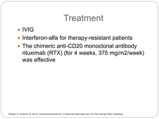 Treatment
 IVIG
 Interferon-alfa for therapy-resistant patients
 The chimeric anti-CD20 monoclonal antibody
rituximab (RTX) (for 4 weeks, 375 mg/m2/week)
was effective
Stübiger, N., & Zierhut, M. (2016). Churg-Strauss Syndrome. In Intraocular Inflammation (pp. 761-765). Springer Berlin Heidelberg.
 