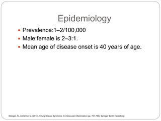 Epidemiology
 Prevalence:1–2/100,000
 Male:female is 2–3:1.
 Mean age of disease onset is 40 years of age.
Stübiger, N., & Zierhut, M. (2016). Churg-Strauss Syndrome. In Intraocular Inflammation (pp. 761-765). Springer Berlin Heidelberg.
 