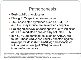 Pathogenesis
 Eosinophilic granulocytes
 Strong Th2-type immune response
 Th2- associated cytokines such as IL-4, IL-13,
and IL-5 may induce the severe eosinophilia
 Prolonged survival of eosinophils due to inhibition
of CD95-mediated apoptosis by soluble CD95
 In < 50 %, autoantibodies, such as ANCA, are
found. These ANCA are usually directed against
myeloperoxidase (MPO-ANCA) and associated
with a perinuclear (p-ANCA) pattern of
immunofluorescence.
Hellmich B, Ehlers S, Csernok E (2003) Update on the pathogenesis of Churg-Strauss syndrome. Clin Exp Rheumatol 21:69–77
Stone JH (2007) Vasculitis: a collection of pearls and myths. Rheum Dis Clin North Am 33:691–739
Vitali C, Genovesi-Ebert F, Romani R (1996) Ophthalmological and neuroophthalmological involve-ment in Churg-Strauss syndrome. Arch Clin Exp Ophthalmol 234:404–408
Zwerina J, Axmann R, Jatzwauk M et al (2009) Pathogenesis of Churg- Strauss syndrome: recent insights. Autoimmunity 42:376–379
 
