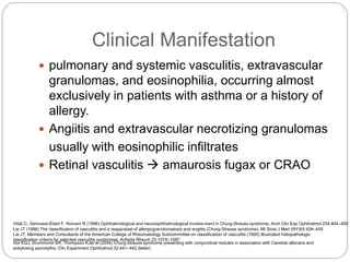 Clinical Manifestation
 pulmonary and systemic vasculitis, extravascular
granulomas, and eosinophilia, occurring almost
exclusively in patients with asthma or a history of
allergy.
 Angiitis and extravascular necrotizing granulomas
usually with eosinophilic infiltrates
 Retinal vasculitis  amaurosis fugax or CRAO
Lie JT (1986) The classification of vasculitis and a reappraisal of allergicgranulomatosis and angiitis (Churg-Strauss syndrome). Mt Sinai J Med (NY)53:429–439
Lie JT, Members and Consultants of the American College of Rheumatology Subcommittee on classification of vasculitis (1990) Illustrated histopathologic
classification criteria for selected vasculitis syndromes. Arthritis Rheum 33:1074–1087
Ooi KGJ, Drummond SR, Thompson KJet al (2004) Churg-Strauss syndrome presenting with conjunctival nodules in association with Candida albicans and
ankylosing spondylitis. Clin Experiment Ophthalmol 32:441–442 (letter)
Vitali C, Genovesi-Ebert F, Romani R (1996) Ophthalmological and neuroophthalmological involve-ment in Churg-Strauss syndrome. Arch Clin Exp Ophthalmol 234:404–408
 