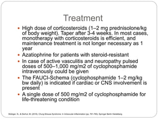 Treatment
 High dose of corticosteroids (1–2 mg prednisolone/kg
of body weight). Taper after 3-4 weeks. In most cases,
monotherapy with corticosteroids is efficient, and
maintenance treatment is not longer necessary as 1
year
 Azatiophrine for patients with steroid-resistant
 In case of active vasculitis and neuropathy pulsed
doses of 500–1,000 mg/m2 of cyclophosphamide
intravenously could be given
 The FAUCI-Schema (cyclophosphamide 1–2 mg/kg
bw daily) is indicated if cardiac or CNS involvement is
present
 A single dose of 500 mg/m2 of cyclophosphamide for
life-threatening condition
Stübiger, N., & Zierhut, M. (2016). Churg-Strauss Syndrome. In Intraocular Inflammation (pp. 761-765). Springer Berlin Heidelberg.
 